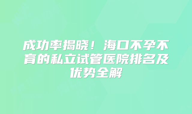 成功率揭晓！海口不孕不育的私立试管医院排名及优势全解