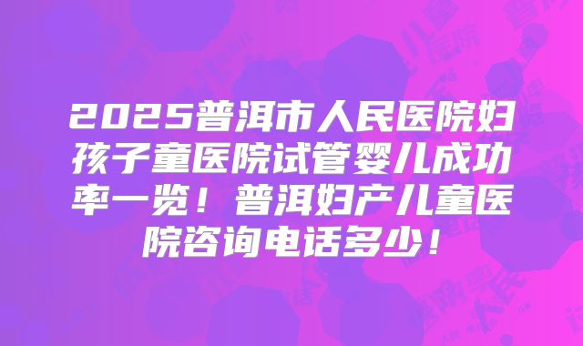 2025普洱市人民医院妇孩子童医院试管婴儿成功率一览！普洱妇产儿童医院咨询电话多少！