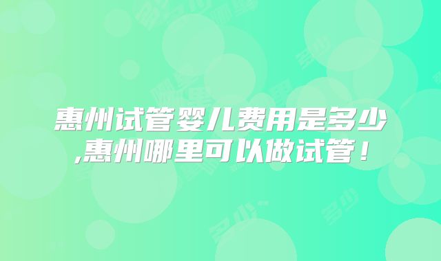 惠州试管婴儿费用是多少,惠州哪里可以做试管！