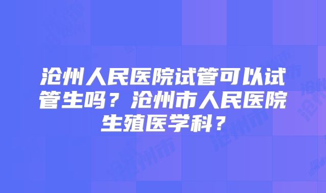 沧州人民医院试管可以试管生吗?沧州市人民医院生殖医学科?
