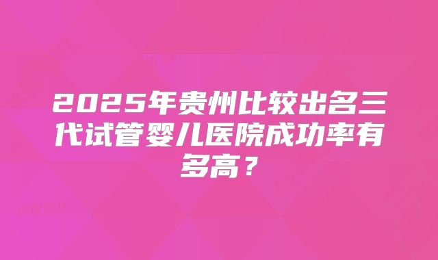 2025年贵州比较出名三代试管婴儿医院成功率有多高?