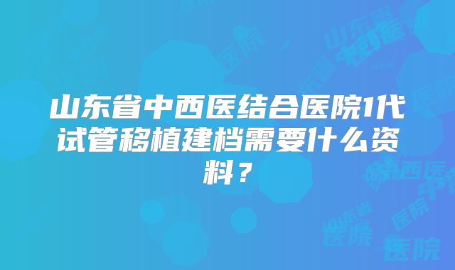 山东省中西医结合医院1代试管移植建档需要什么资料？