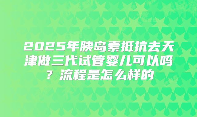2025年胰岛素抵抗去天津做三代试管婴儿可以吗？流程是怎么样的