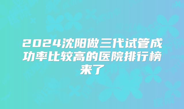 2024沈阳做三代试管成功率比较高的医院排行榜来了
