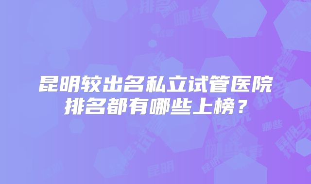 昆明较出名私立试管医院排名都有哪些上榜？
