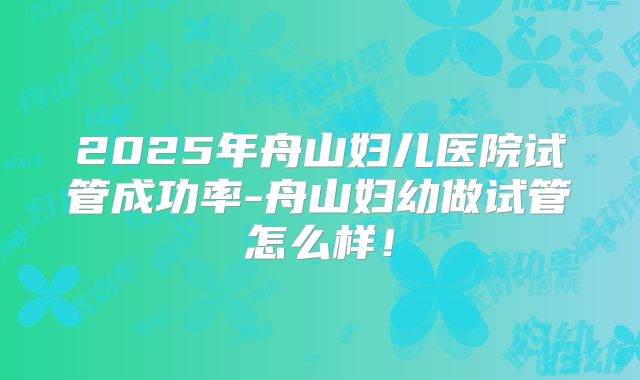2025年舟山妇儿医院试管成功率-舟山妇幼做试管怎么样！