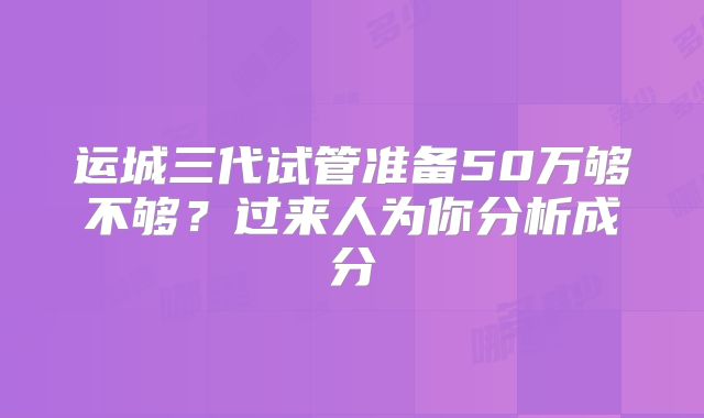 运城三代试管准备50万够不够?过来人为你分析成分