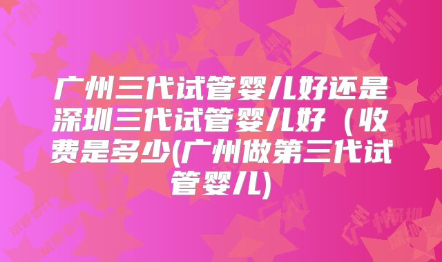 广州三代试管婴儿好还是深圳三代试管婴儿好(收费是多少(广州做第三代试管婴儿)