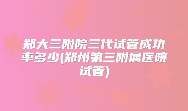 郑大三附院三代试管成功率多少(郑州第三附属医院试管)