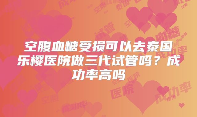空腹血糖受损可以去泰国乐樱医院做三代试管吗?成功率高吗
