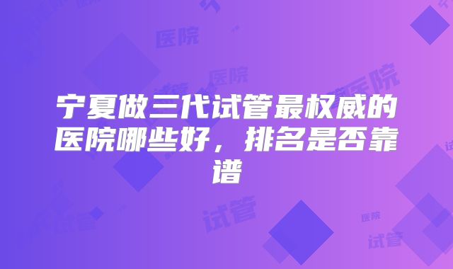 宁夏做三代试管最权威的医院哪些好,排名是否靠谱