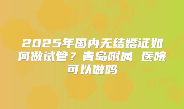 2025年国内无结婚证如何做试管？青岛附属 医院可以做吗