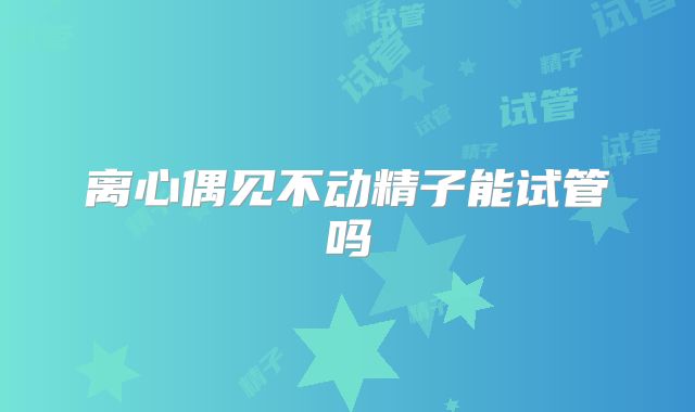 离心偶见不动精子能试管吗