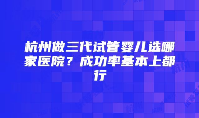 杭州做三代试管婴儿选哪家医院？成功率基本上都行