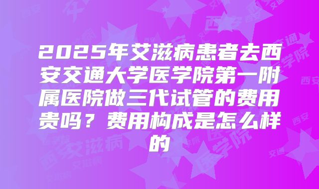 2025年艾滋病患者去西安交通大学医学院第一附属医院做三代试管的费用贵吗？费用构成是怎么样的