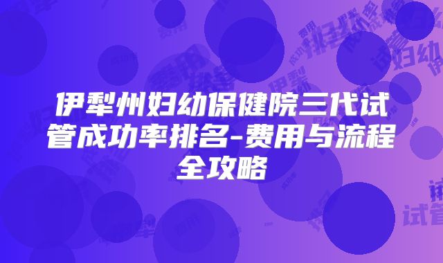 伊犁州妇幼保健院三代试管成功率排名-费用与流程全攻略
