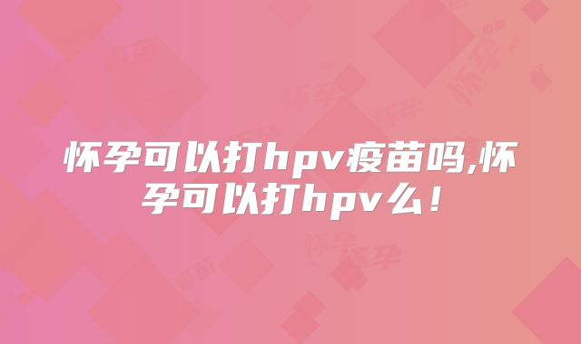 怀孕可以打hpv疫苗吗,怀孕可以打hpv么!