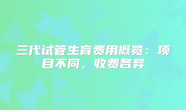 三代试管生育费用概览：项目不同，收费各异