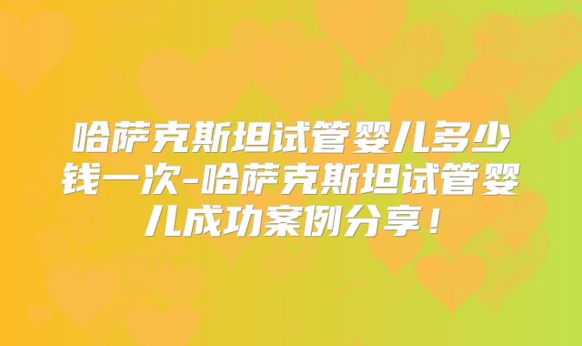 哈萨克斯坦试管婴儿多少钱一次-哈萨克斯坦试管婴儿成功案例分享!