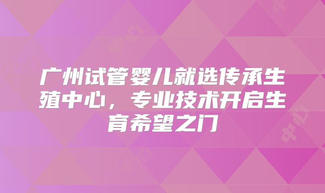 广州试管婴儿就选传承生殖中心，专业技术开启生育希望之门