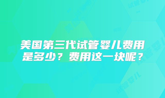 美国第三代试管婴儿费用是多少?费用这一块呢?