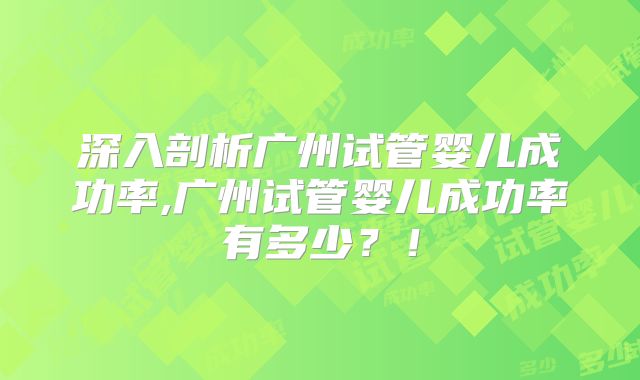 深入剖析广州试管婴儿成功率,广州试管婴儿成功率有多少？！