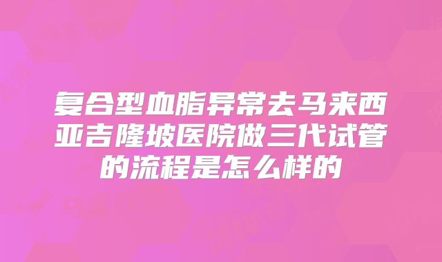 复合型血脂异常去马来西亚吉隆坡医院做三代试管的流程是怎么样的