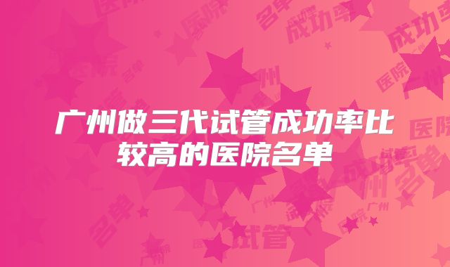 广州做三代试管成功率比较高的医院名单
