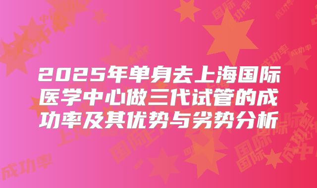 2025年单身去上海国际医学中心做三代试管的成功率及其优势与劣势分析