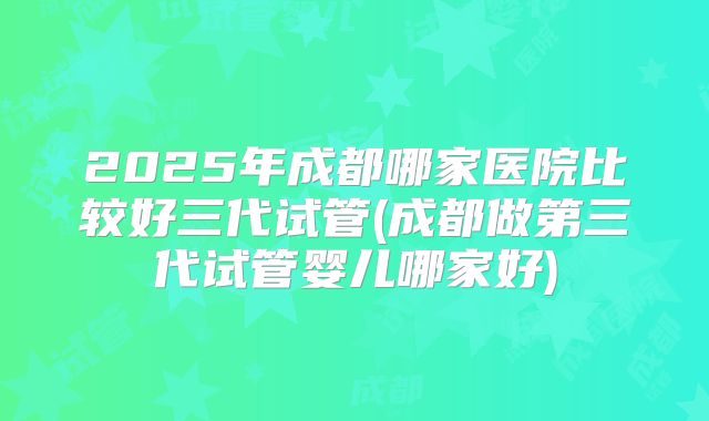 2025年成都哪家医院比较好三代试管(成都做第三代试管婴儿哪家好)