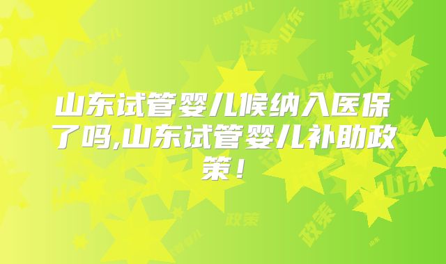 山东试管婴儿候纳入医保了吗,山东试管婴儿补助政策!