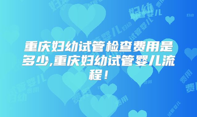 重庆妇幼试管检查费用是多少,重庆妇幼试管婴儿流程！