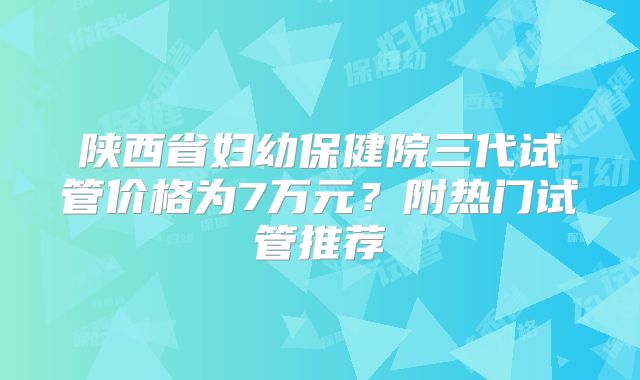 陕西省妇幼保健院三代试管价格为7万元？附热门试管推荐