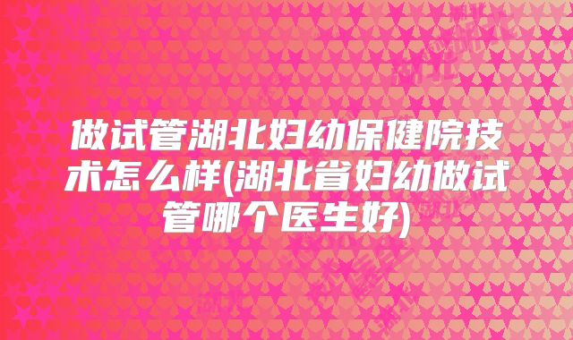 做试管湖北妇幼保健院技术怎么样(湖北省妇幼做试管哪个医生好)