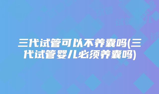 三代试管可以不养囊吗(三代试管婴儿必须养囊吗)