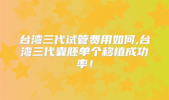台湾三代试管费用如何,台湾三代囊胚单个移植成功率！