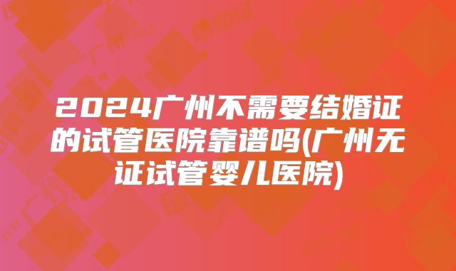 2024广州不需要结婚证的试管医院靠谱吗(广州无证试管婴儿医院)