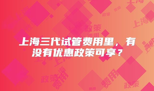 上海三代试管费用里，有没有优惠政策可享？