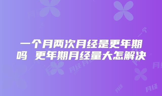 一个月两次月经是更年期吗 更年期月经量大怎解决