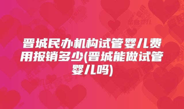 晋城民办机构试管婴儿费用报销多少(晋城能做试管婴儿吗)