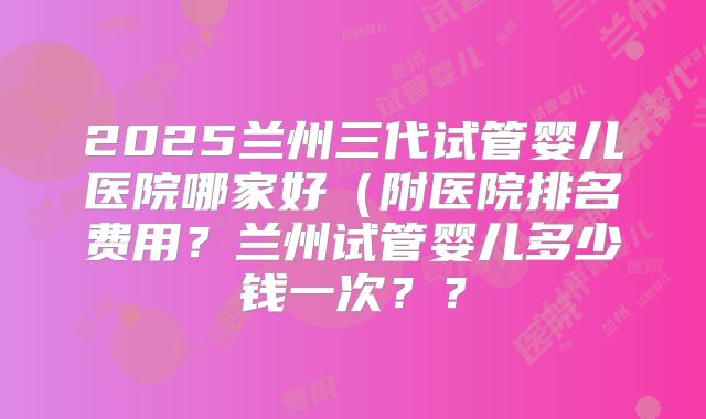 2025兰州三代试管婴儿医院哪家好（附医院排名费用？兰州试管婴儿多少钱一次？？