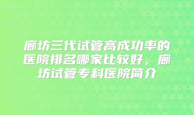 廊坊三代试管高成功率的医院排名哪家比较好,廊坊试管专科医院简介