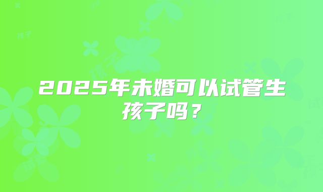 2025年未婚可以试管生孩子吗？