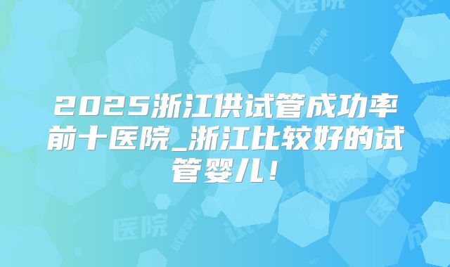 2025浙江供试管成功率前十医院_浙江比较好的试管婴儿!