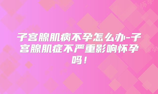 子宫腺肌病不孕怎么办-子宫腺肌症不严重影响怀孕吗！