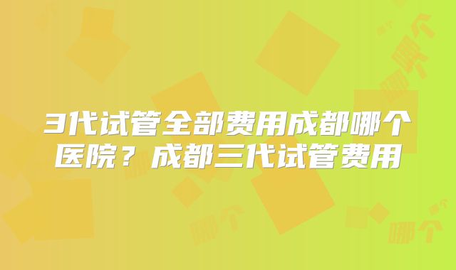 3代试管全部费用成都哪个医院？成都三代试管费用