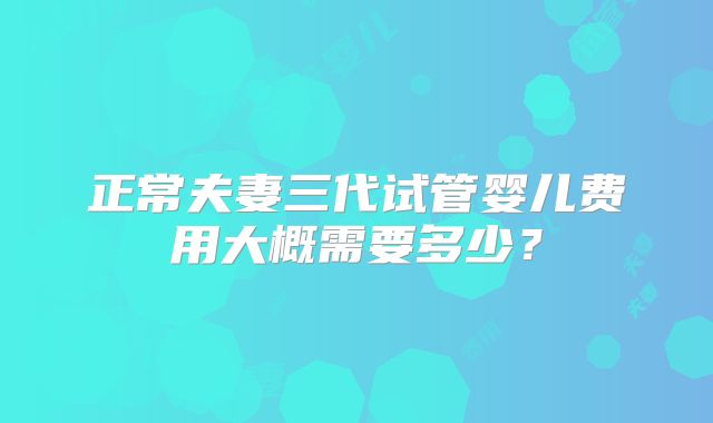 正常夫妻三代试管婴儿费用大概需要多少？