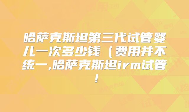 哈萨克斯坦第三代试管婴儿一次多少钱(费用并不统一,哈萨克斯坦irm试管!