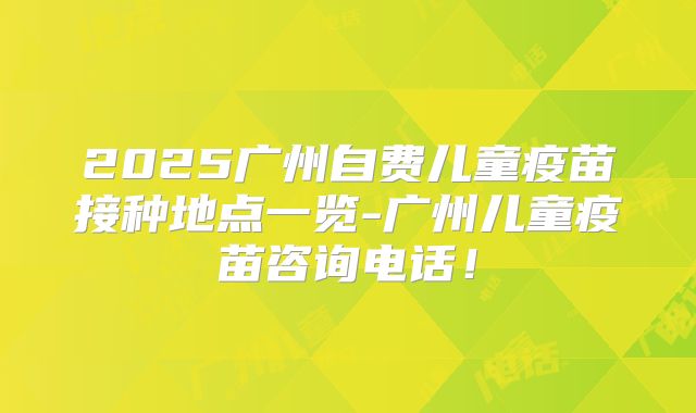 2025广州自费儿童疫苗接种地点一览-广州儿童疫苗咨询电话！