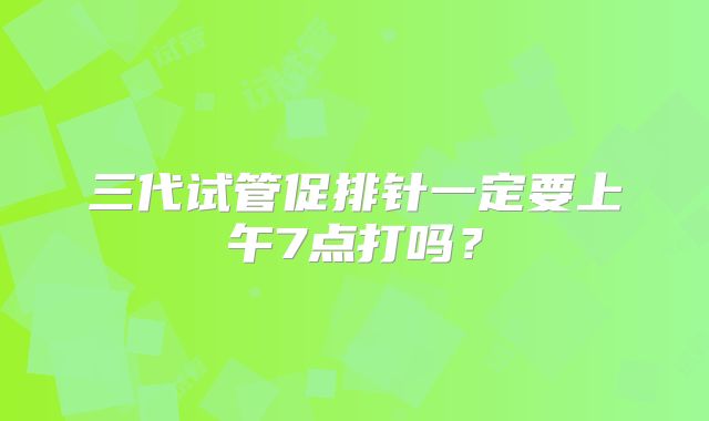 三代试管促排针一定要上午7点打吗?